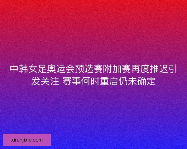中韩女足奥运会预选赛附加赛再度推迟引发关注 赛事何时重启仍未确定