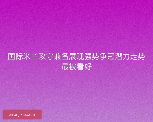 国际米兰攻守兼备展现强势争冠潜力走势最被看好