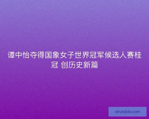 谭中怡夺得国象女子世界冠军候选人赛桂冠 创历史新篇