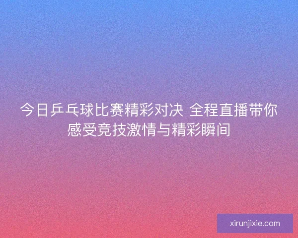 今日乒乓球比赛精彩对决 全程直播带你感受竞技激情与精彩瞬间