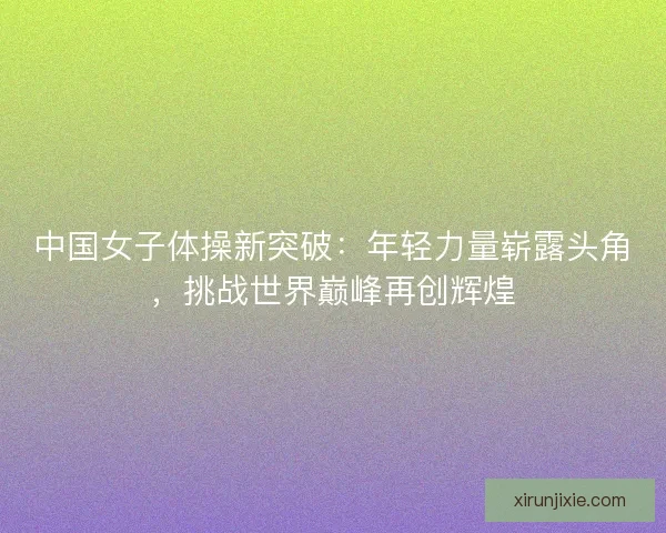 中国女子体操新突破：年轻力量崭露头角，挑战世界巅峰再创辉煌